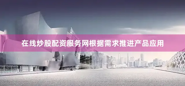在线炒股配资服务网根据需求推进产品应用