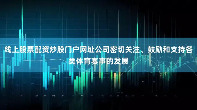 线上股票配资炒股门户网址公司密切关注、鼓励和支持各类体育赛事的发展