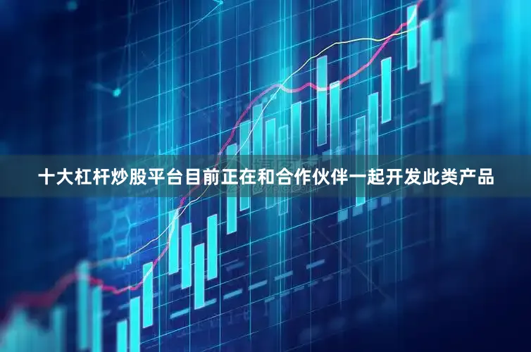 十大杠杆炒股平台目前正在和合作伙伴一起开发此类产品