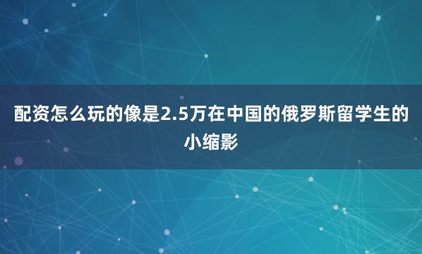 配资怎么玩的像是2.5万在中国的俄罗斯留学生的小缩影