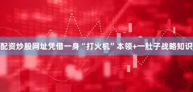 配资炒股网址凭借一身“打火机”本领+一肚子战略知识
