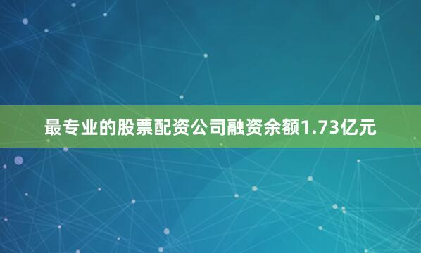 最专业的股票配资公司融资余额1.73亿元