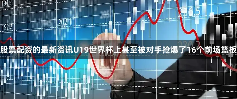 股票配资的最新资讯U19世界杯上甚至被对手抢爆了16个前场篮板